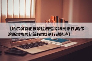 【哈尔滨首轮核酸检测检出29例阳性,哈尔滨新增核酸初筛阳性3例行动轨迹】