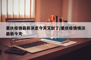 重庆疫情最新消息今天又封了/重庆疫情情况最新今天
