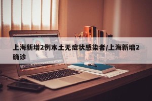 上海新增2例本土无症状感染者/上海新增2确诊