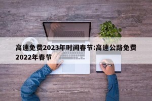 高速免费2023年时间春节:高速公路免费2022年春节