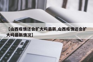 【山西疫情还会扩大吗最新,山西疫情还会扩大吗最新情况】